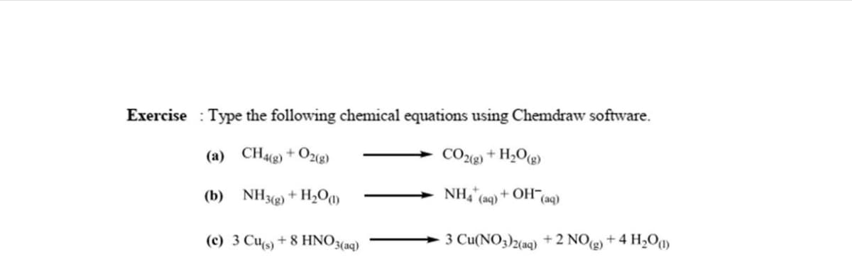 Exercise Type the following chemical equations using Chemdraw software.
(a) CH4(g) + O2(g)
CO2(g) + H₂O(g)
(b)
NH3(g) + H₂0 (1)
NH4* (aq) + OH(aq)
(c) 3 Cu(s) + 8 HNO3(aq)
3 Cu(NO3)2(aq) + 2 NO(g) + 4H₂O(1)