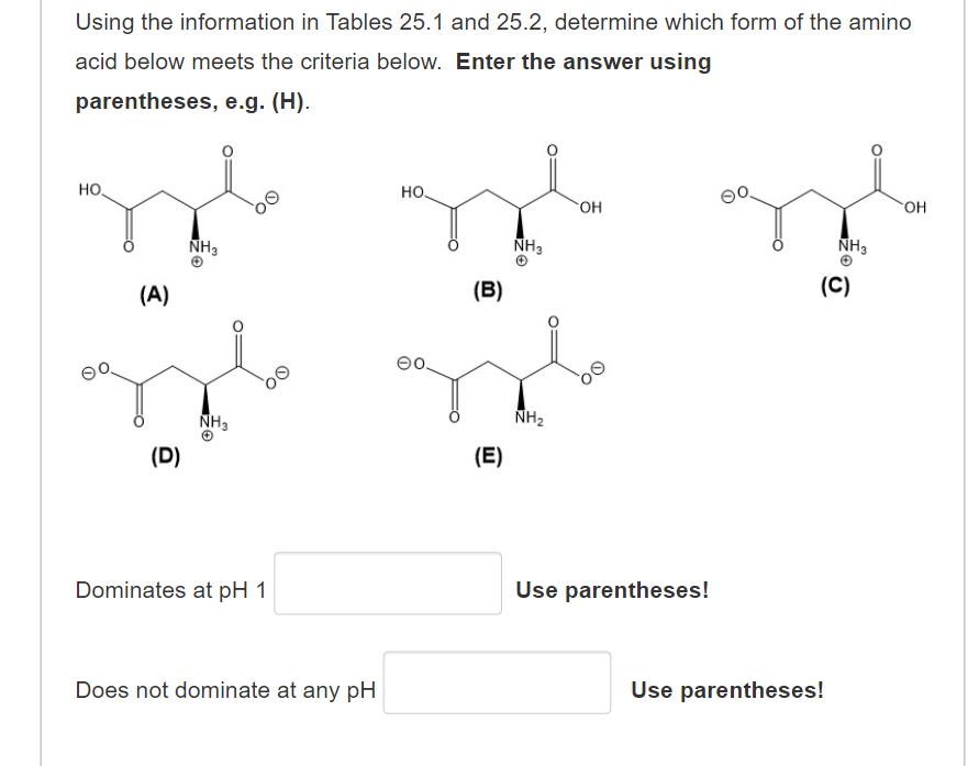 Using the information in Tables 25.1 and 25.2, determine which form of the amino
acid below meets the criteria below. Enter the answer using
parentheses, e.g. (H).
но.
но.
HO.
NH3
NH3
NH3
(A)
(B)
(C)
NH3
NH2
(D)
(E)
Dominates at pH 1
Use parentheses!
Does not dominate at any pH
Use parentheses!
