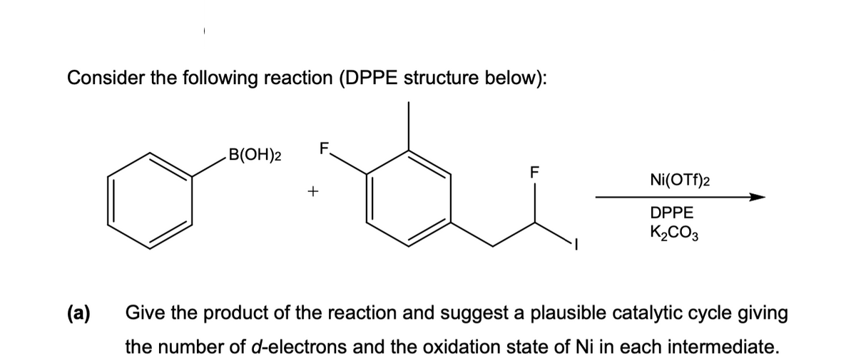 Consider the following reaction (DPPE structure below):
F.
B(OH)2
F
Ni(OTf)2
+
DPPE
K2CO3
(а)
Give the product of the reaction and suggest a plausible catalytic cycle giving
the number of d-electrons and the oxidation state of Ni in each intermediate.
