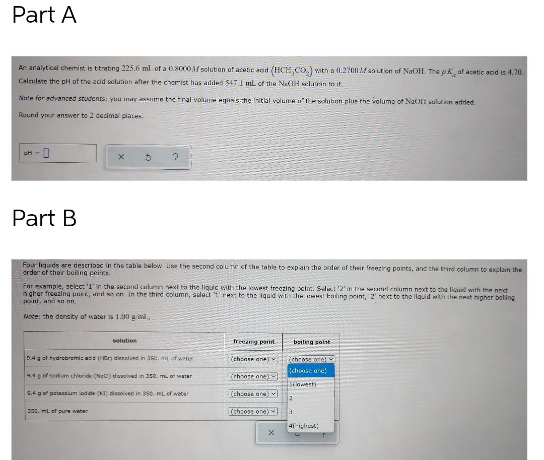 Part A
An analytical chemist is titrating 225.6 ml. of a 0.8000 M solution of acetic acid (HCH,CO,) with a 0.2700 M solution of NaOH. The p K, of acetic acid is 4.70.
Calculate the pH of the acid solution after the chemist has added 547.1 mL of the NaOH solutión to it.
Note for advanced students: you may assume the final-volume equals the initial volume of the solution plus the volume of NaOH solution added.
Round your answer to 2 decimal places.
pH -||
Part B
Four liquids are described in the table below. Use the second column of the table to explain the order of their freezing points, and the third column to explain the
order of their boiling points.
For example, select '1' in the second column next to the liquid with the lowest freezing point. Select '2' in the second column next to the liquid with the next
higher freezing point, and so on. In the third column, select 1'-next to the liquid with the lowest boiling point, '2' next to the liquid with the next higher boiling
point, and so on.
Note: the density of water is 1.00 g/ml.
solution
freezing point
boiling point
9.4 g of hydrobromic acid (HBr) dissolved in 350. ml of water
(choose one) (choose one) v
(choose one)
9.4 g of sodium chloride (NaCI) dissolved in 350. mL of water
(choose one)v
1(lowest)
9.4 g of potassium iodide (KI) dissolved in 350. mL of water
(choose one) v
2
350. mL of pure water
(choose one) v
3
4(highest)
