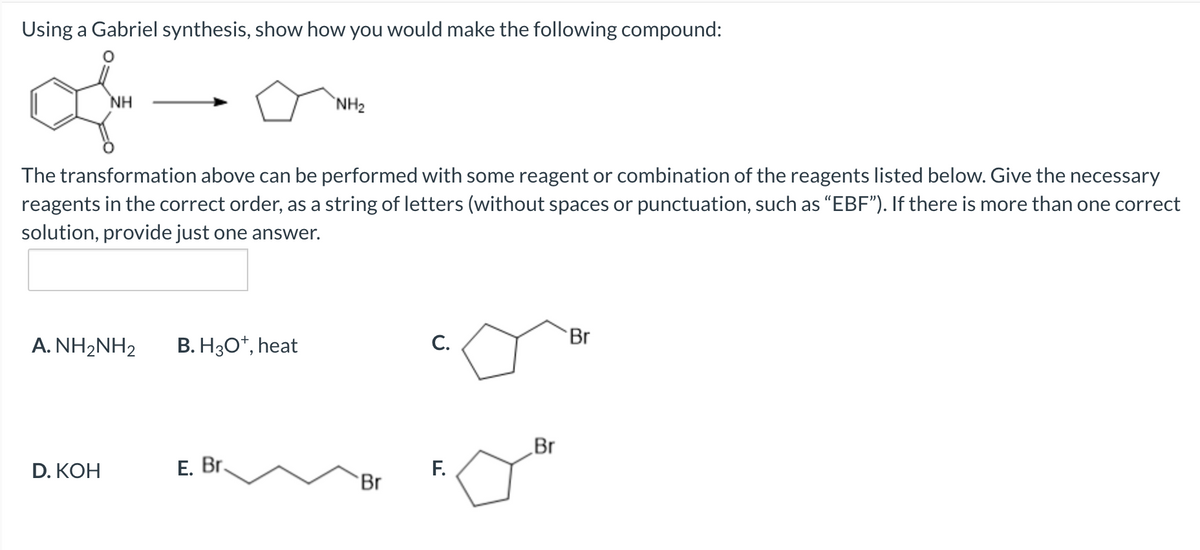 Using a Gabriel synthesis, show how you would make the following compound:
NH
`NH2
The transformation above can be performed with some reagent or combination of the reagents listed below. Give the necessary
reagents in the correct order, as a string of letters (without spaces or punctuation, such as "EBF"). If there is more than one correct
solution, provide just one answer.
A. NH2NH2
B. H30*, heat
C.
Br
„Br
D. КОН
Е. Br.
F.
Br
