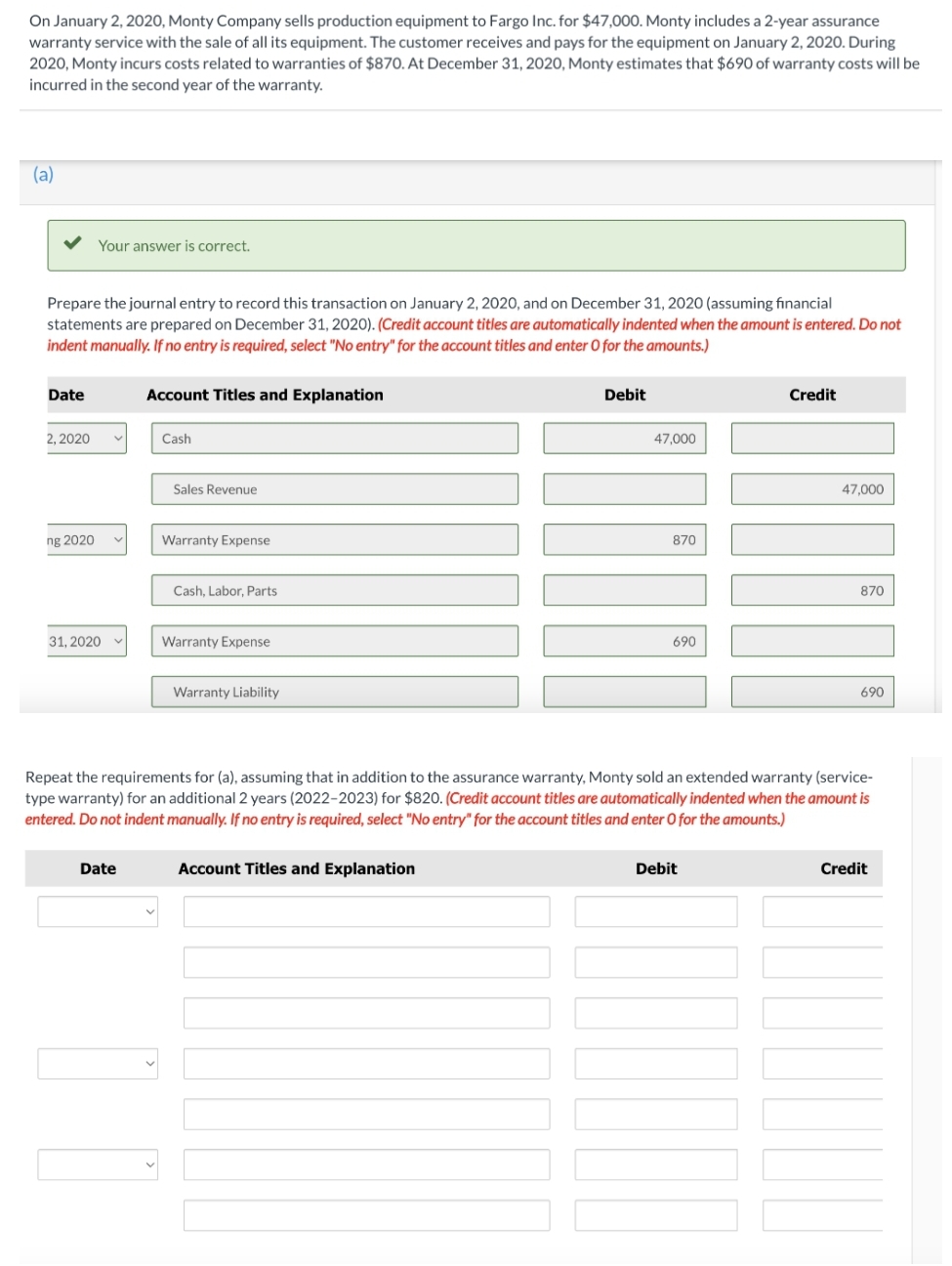 On January 2, 2020, Monty Company sells production equipment to Fargo Inc. for $47,000. Monty includes a 2-year assurance
warranty service with the sale of all its equipment. The customer receives and pays for the equipment on January 2, 2020. During
2020, Monty incurs costs related to warranties of $870. At December 31, 2020, Monty estimates that $690 of warranty costs will be
incurred in the second year of the warranty.
(a)
Your answer is correct.
Prepare the journal entry to record this transaction on January 2, 2020, and on December 31, 2020 (assuming financial
statements are prepared on December 31, 2020). (Credit account titles are automatically indented when the amount is entered. Do not
indent manually. If no entry is required, select "No entry" for the account titles and enter O for the amounts.)
Date
Account Titles and Explanation
Debit
Credit
2, 2020
Cash
47,000
Sales Revenue
47,000
ng 2020
Warranty Expense
870
Cash, Labor, Parts
870
31, 2020
Warranty Expense
690
Warranty Liability
690
Repeat the requirements for (a), assuming that in addition to the assurance warranty, Monty sold an extended warranty (service-
type warranty) for an additional 2 years (2022-2023) for $820. (Credit account titles are automatically indented when the amount is
entered. Do not indent manually. If no entry is required, select "No entry" for the account titles and enter O for the amounts.)
Date
Account Titles and Explanation
Debit
Credit
