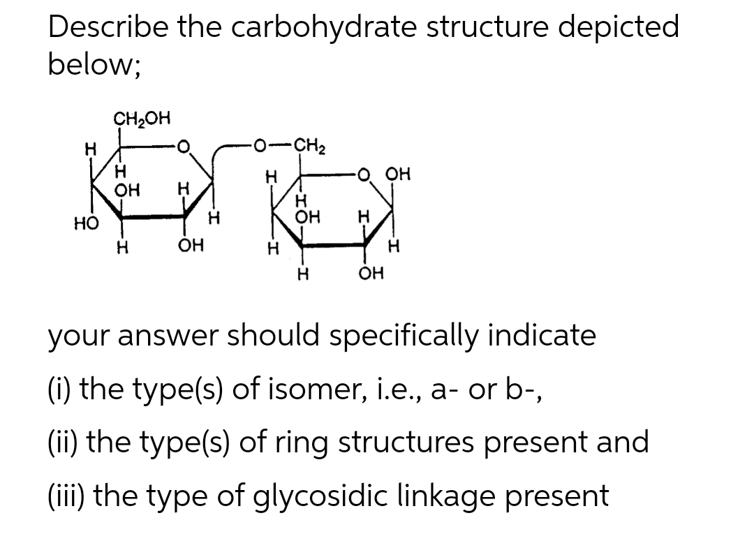 Describe the carbohydrate structure depicted
below;
CH2OH
H
-CH2
О он
он
HO
OH
H
OH
H
OH
your answer should specifically indicate
(i) the type(s) of isomer, i.e., a- or b-,
(ii) the type(s) of ring structures present and
(iii) the type of glycosidic linkage present
