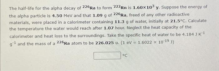 The half-life for the alpha decay of 226Ra to form 222Rn is 1.60×10³ y. Suppose the energy of
the alpha particle is 4.50 MeV and that 1.09 g of 226Ra, freed of any other radioactive
materials, were placed in a calorimeter containing 11.3 g of water, initially at 21.5°C. Calculate
the temperature the water would reach after 1.07 hour. Neglect the heat capacity of the
calorimeter and heat loss to the surroundings. Take the specific heat of water to be 4.184 JK
g1 and the mass of a 226Ra atom to be 226.025 u. (1 eV = 1.6022 x 1o 19 3)
