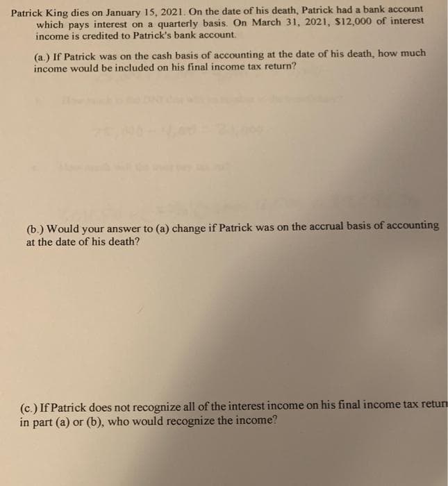 Patrick King dies on January 15, 2021. On the date of his death, Patrick had a bank account
which pays interest on a quarterly basis. On March 31, 2021, $12,000 of interest
income is credited to Patrick's bank account.
(a.) If Patrick was on the cash basis of accounting at the date of his death, how much
income would be included on his final income tax return?
(b.) Would your answer to (a) change if Patrick was on the accrual basis of accounting
at the date of his death?
(c.) If Patrick does not recognize all of the interest income on his final income tax retun
in part (a) or (b), who would recognize the income?
