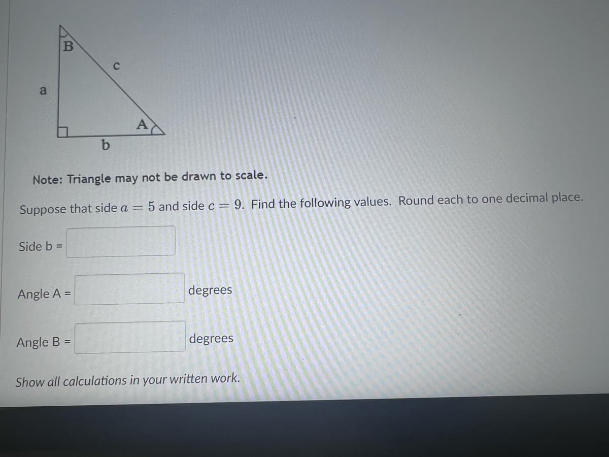 A
Note: Triangle may not be drawn to scale.
Suppose that side a = 5 and side c = 9. Find the following values. Round each to one decimal place.
Side b =
Angle A =
degrees
Angle B =
degrees
Show all calculations in your written work.
