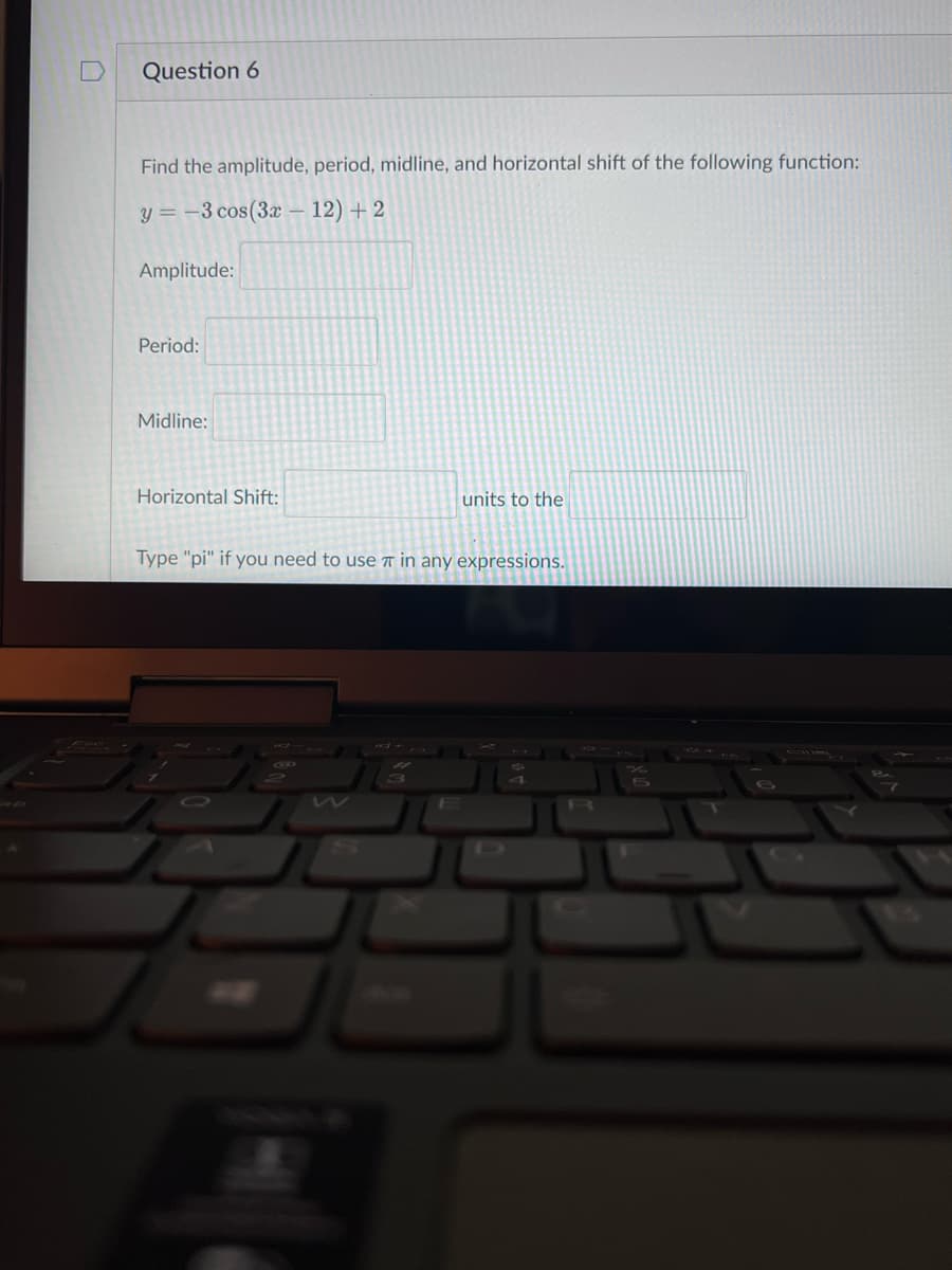 Question 6
Find the amplitude, period, midline, and horizontal shift of the following function:
y = -3 cos(3x – 12) + 2
Amplitude:
Period:
Midline:
Horizontal Shift:
units to the
Type "pi" if you need to useT in any expressions.
0
