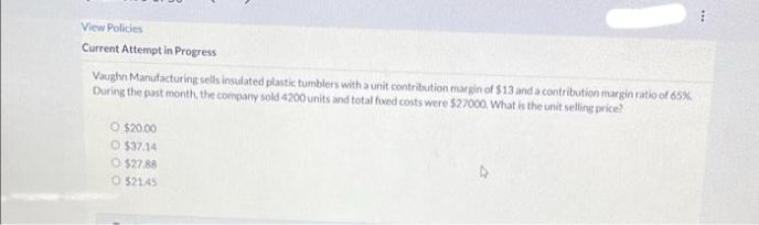 View Policies
Current Attempt in Progress
Vaughn Manufacturing sells insulated plastic tumblers with a unit contribution margin of $13 and a contribution margin ratio of 65%
During the past month, the company sold 4200 units and total foed costs were $27000. What is the unit selling price?
O $20.00
O $37.14
O $27.88
O $2145
