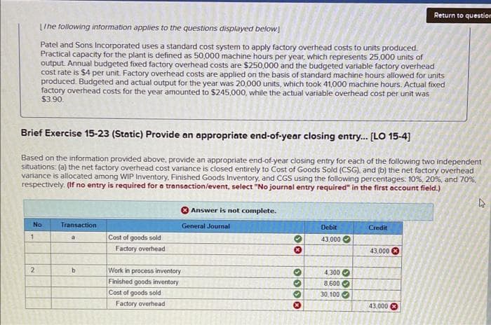 Return to question
LIhe tollowing intormation applies to the questions displayed below.
Patel and Sons Incorporated uses a standard cost system to apply factory overhead costs to units produced.
Practical capacity for the plant is defined as 50,000 machine hours per year, which represents 25,000 units of
output. Annual budgeted fixed factory overhead costs are $250,000 and the budgeted variable factory overhead
cost rate is $4 per unit. Factory overhead costs are applied on the basis of standard machine hours allowed for units
produced. Budgeted and actual output for the year was 20,000 units, which took 41,000 machine hours. Actual fixed
factory overhead costs for the year amounted to $245,000, while the actual variable overhead cost per unit was
$3.90.
Brief Exercise 15-23 (Static) Provide an appropriate end-of-year closing entry.. [LO 15-4]
Based on the information provided above, provide an appropriate end-of-year closing entry for each of the following two independent
situations: (a) the net factory overhead cost variance is closed entirely to Cost of Goods Sold (CSG), and (b) the net factory overhead
variance is allocated among WIP Inventory. Finished Goods Inventory, and CGS using the following percentages: 10%. 20%, and 70%,
respectively. (If no entry is required for a transaction/event, select "No journal entry required" in the first account field.)
O Answer is not complete.
No
Transaction
General Journal
Debit
Credit
a
Cost of goods sold
43,000
Factory overhead
43,000
2
Work in process inventory
4,300 O
8.600 O
30,100 O
Finished goods inventory
Cost of goods sold
Factory overhead
43,000
