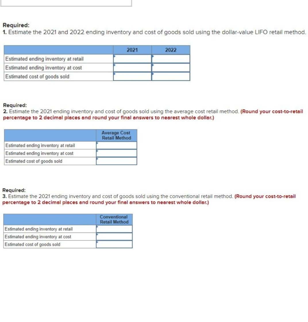 Required:
1. Estimate the 2021 and 2022 ending inventory and cost of goods sold using the dollar-value LIFO retail method.
2021
2022
Estimated ending inventory at retail
Estimated ending inventory at cost
Estimated cost of goods sold
Required:
2. Estimate the 2021 ending inventory and cost of goods sold using the average cost retail method. (Round your cost-to-retail
percentage to 2 decimal places and round your final answers to nearest whole dollar.)
Average Cost
Retail Method
Estimated ending inventory at retail
Estimated ending inventory at cost
Estimated cost of goods sold
Required:
3. Estimate the 2021 ending inventory and cost of goods sold using the conventional retail method. (Round your cost-to-retail
percentage to 2 decimal places and round your final answers to nearest whole dollar.)
Conventional
Retail Method
Estimated ending inventory at retail
Estimated ending inventory at cost
Estimated cost of goods sold
