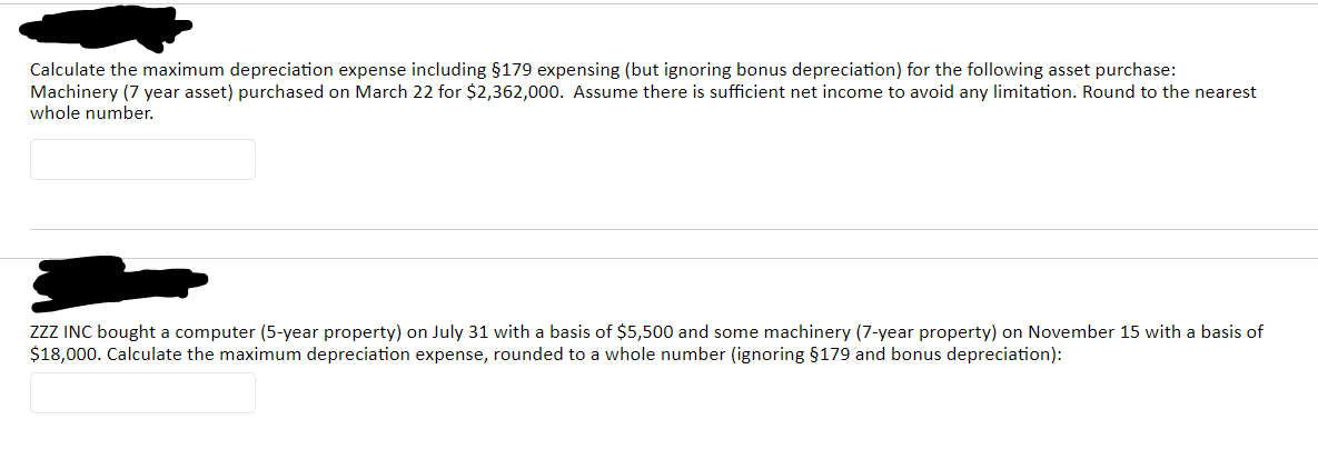 Calculate the maximum depreciation expense including $179 expensing (but ignoring bonus depreciation) for the following asset purchase:
Machinery (7 year asset) purchased on March 22 for $2,362,000. Assume there is sufficient net income to avoid any limitation. Round to the nearest
whole number.
ZZZ INC bought a computer (5-year property) on July 31 with a basis of $5,500 and some machinery (7-year property) on November 15 with a basis of
$18,000. Calculate the maximum depreciation expense, rounded to a whole number (ignoring §179 and bonus depreciation):
