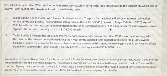 Ayayai Cellular sells tablet PCs combined with Internet service, which permits the tablet to connect to the Internet anywhere and set
upa Wi-Fi hot spot. It offers two bundles with the following terms:
Tablet Bundle A sells a tablet with 4 years of Internet service. The price for the tablet and a 4-year Internet connection
service contract is $1,080. The standalone selling price of the tablet is $540 (the cost to Ayayai Cellular is $220). Ayayai
Cellular sells the Internet access service independently for an upfront payment of $756. On January 2, 2020, Ayayai Cellular
signed 100 contracts, receiving a total of $108,000 in cash.
1.
Tablet Bundle B includes the tablet and Internet service plus a service plan for the tablet PC (for any repairs or upgrades to
the tablet or the Internet connections) during the 4-year contract period. That product bundle sells for $1,350. Ayayai
Cellular provides the 4-year tablet service plan as a separate product with a standalone selling price of $360. Ayayai Cellular
signed 440 contracts for Tablet Bundle B on July 1, 2020, receiving a total of $594,000 in cash.
2.
In response to competitive pressure for Internet access for Tablet Bundle A, after 2 years of the 4-year contract, Ayayai Cellular offers
a modified contract and extension incentive. The extended contract services are similar to those provided in the first 2 years of the
contract. Signing the extension and paying $216 (which equals the standalone selling of the revised Internet service package) extends
access for 2 more years of Internet connection. 40 Tablet Bundle A customers sign up for this offer.
