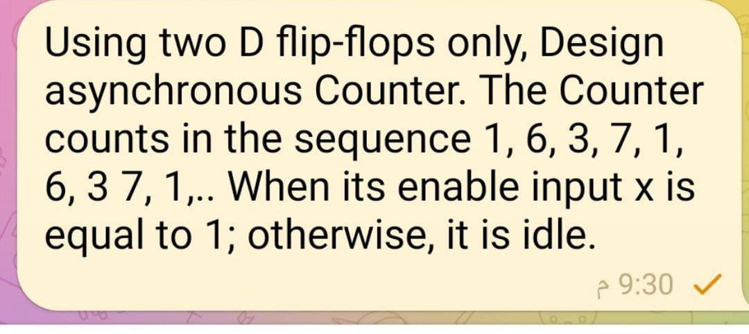 Using two D flip-flops only, Design
asynchronous Counter. The Counter
counts in the sequence 1, 6, 3, 7, 1,
6, 37, 1,.. When its enable input x is
equal to 1; otherwise, it is idle.
9:30 ✓