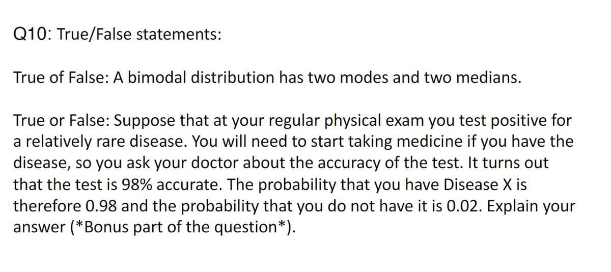 Q10: True/False statements:
True of False: A bimodal distribution has two modes and two medians.
True or False: Suppose that at your regular physical exam you test positive for
a relatively rare disease. You will need to start taking medicine if you have the
disease, so you ask your doctor about the accuracy of the test. It turns out
that the test is 98% accurate. The probability that you have Disease X is
therefore 0.98 and the probability that you do not have it is 0.02. Explain your
answer (* Bonus part of the question*).