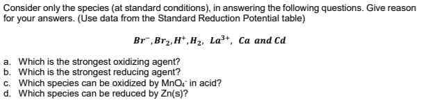 Consider only the species (at standard conditions), in answering the following questions. Give reason
for your answers. (Use data from the Standard Reduction Potential table)
Br¯,Br2, H*, H2, La3+, Ca and Cd
a. Which is the strongest oxidizing agent?
b. Which is the strongest reducing agent?
c. Which species can be oxidized by MnOs in acid?
d. Which species can be reduced by Zn(s)?
