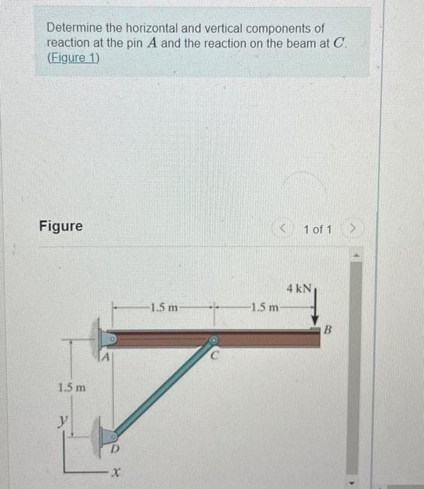 Determine the horizontal and vertical components of
reaction at the pin A and the reaction on the beam at C.
(Figure 1)
Figure
1.5 m
y
D
X
1 of 1
4 kN
-1.5 m-
-1.5 m
B