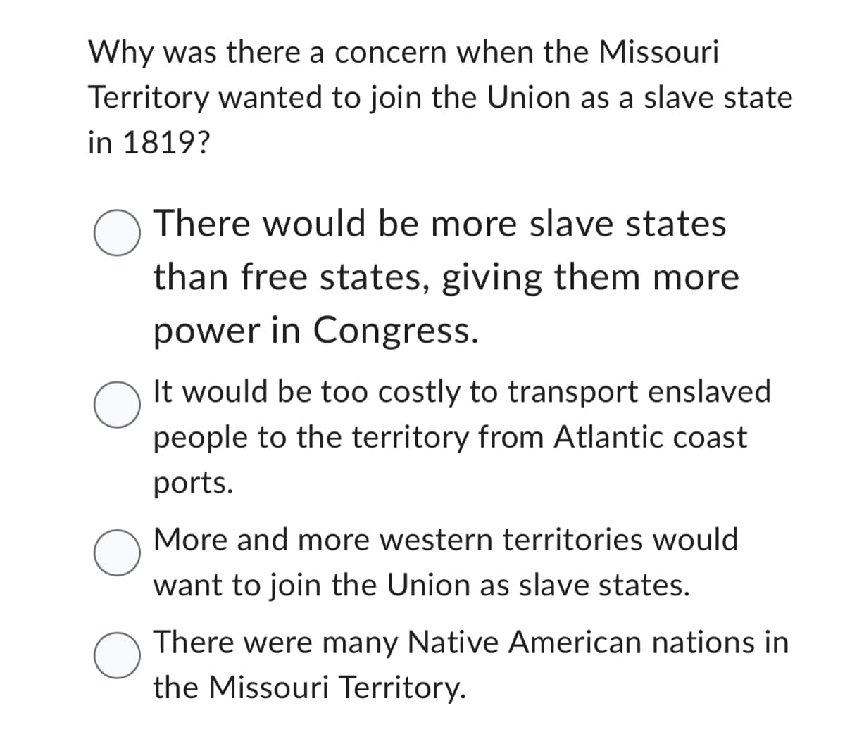 Why was there a concern when the Missouri
Territory wanted to join the Union as a slave state
in 1819?
O There would be more slave states
than free states, giving them more
power in Congress.
O
It would be too costly to transport enslaved
people to the territory from Atlantic coast
ports.
More and more western territories would
want to join the Union as slave states.
O
There were many Native American nations in
the Missouri Territory.