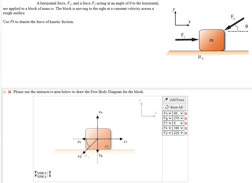 A horizontal force, F1, and a force F, acting at an angle of e to the horizontal,
are applied to a block of mass m. The block is moving to the right at a constant velocity across a
rough surface.
Use Fk to denote the force of kinetic friction.
F,
D * Please use the interactive area below to draw the Free Body Diagram for the block.
* Add Force
O Reset All
Fn
Fn v 90
Fg v 270 v
F1 v0
Fk v 180 v
F2 v 225 vx
Fk
F1
m.
F2 k
:Fg
Ftotal,x: 0
Ftotal.y: 0
X x x × ×
