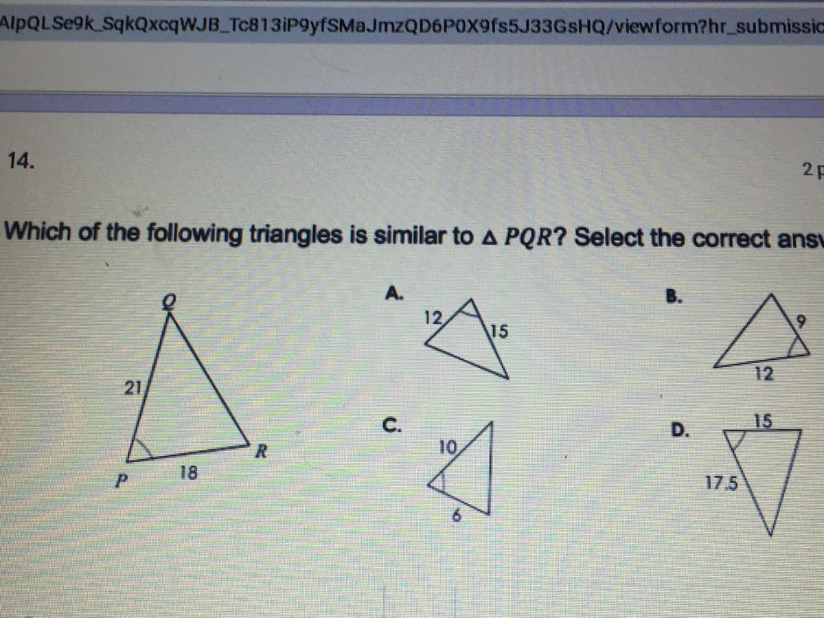 AlpQLSe9k SqkQxcqWJB Tc813iP9yfSMaJmzQD6P0X9fs5J33GsHQ/viewform?hr_ submissic
14.
2F
Which of the following triangles is similar to A PQR? Select the correct ansu
A.
12
15
12
21
15
C.
10
D.
18
17.5
