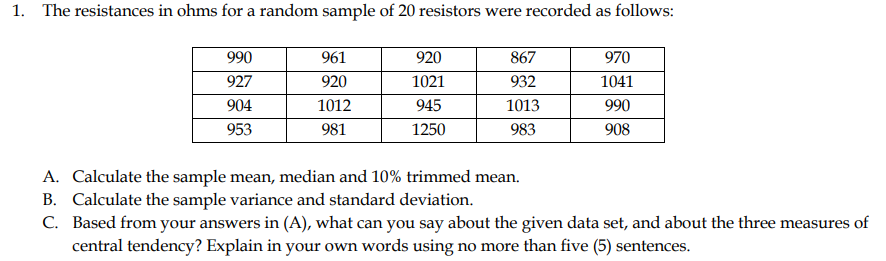 1. The resistances in ohms for a random sample of 20 resistors were recorded as follows:
990
961
920
867
970
927
920
1021
932
1041
904
1012
945
1013
990
953
981
1250
983
908
A. Calculate the sample mean, median and 10% trimmed mean.
B. Calculate the sample variance and standard deviation.
C. Based from your answers in (A), what can you say about the given data set, and about the three measures of
central tendency? Explain in your own words using no more than five (5) sentences.
