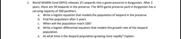 1. World Wildlife fund (WFO) releases 25 Leopards into a game preserve in Kyrgyzstan. After 2
years, there are 39 leopards in the preserve. The WFO game preserve park in Kyrgyzstan has a
carrying capacity of 200 panthers.
a. Write a logistic equation that models the population of leopard in the preserve.
b. Find the population after 5 years.
c. When will the population reach 100?
d. Write a logistic differential equation that models the growth rate of the leopard
population.
e. At what time is the leopard population growing most rapidly? Explain.
