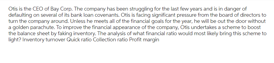 Otis is the CEO of Bay Corp. The company has been struggling for the last few years and is in danger of
defaulting on several of its bank loan covenants. Otis is facing significant pressure from the board of directors to
turn the company around. Unless he meets all of the financial goals for the year, he will be out the door without
a golden parachute. To improve the financial appearance of the company, Otis undertakes a scheme to boost
the balance sheet by faking inventory. The analysis of what financial ratio would most likely bring this scheme to
light? Inventory turnover Quick ratio Collection ratio Profit margin