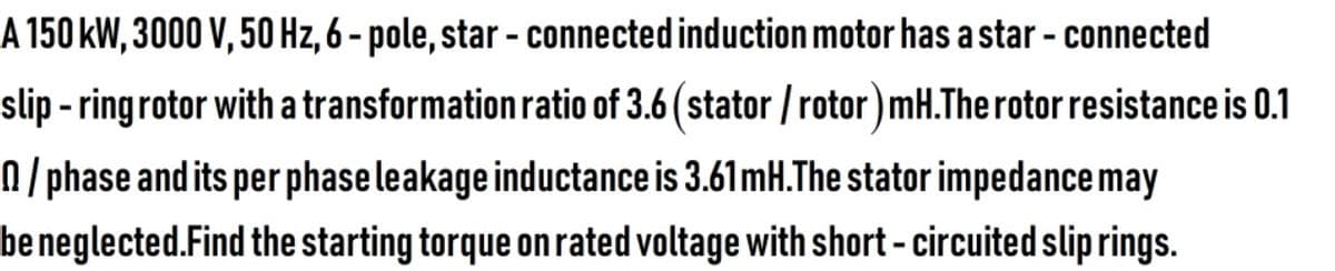 A 150 kW, 3000 V, 50 Hz, 6 - pole, star - connected induction motor has a star - connected
slip - ringrotor with a transformation ratio of 3.6 (stator / rotor) mH.The rotor resistance is 0.1
N /phase and its per phase leakage inductance is 3.61mH.The stator impedance may
be neglected.Find the starting torque on rated voltage with short - circuited slip rings.
