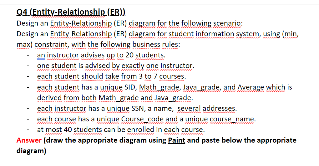 Q4 (Entity-Relationship (ER))
Design an Entity-Relationship (ER) diagram for the following scenario:
Design an Entity-Relationship (ER) diagram for student information system, using (min,
max) constraint, with the following business rules:
ww WM M w
wwww
Ww W w
www.
an instructor advises up to 20 students.
one student is advised by exactly one instructor.
each student should take from 3 to 7 courses.
each student has a unique SID, Math_grade, Java grade, and Average which is
derived from both Math_grade and Java_grade.
each instructor has a unique SSN, a name, several addresses.
wwM M mw
each course has a unique Course_code and a unique course_name.
at most 40 students can be enrolled in each course.
Answer (draw the appropriate diagram using Paint and paste below the appropriate
diagram)
W
www
