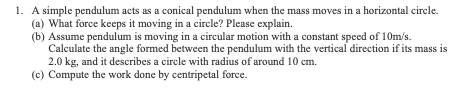 1. A simple pendulum acts as a conical pendulum when the mass moves in a horizontal circle.
(a) What force keeps it moving in a circle? Please explain.
(b) Assume pendulum is moving in a circular motion with a constant speed of 10m/s.
Calculate the angle formed between the pendulum with the vertical direction if its mass is
2.0 kg, and it describes a circle with radius of around 10 cm.
(c) Compute the work done by centripetal force.
