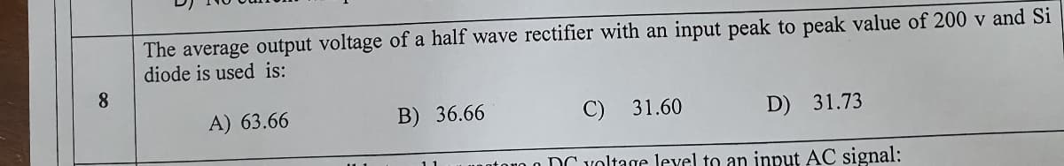 The average output voltage of a half wave rectifier with an input peak to peak value of 200 v and Si
diode is used is:
8
A) 63.66
B) 36.66
C) 31.60
D) 31.73
0 DC voltage level to an input AC signal:
