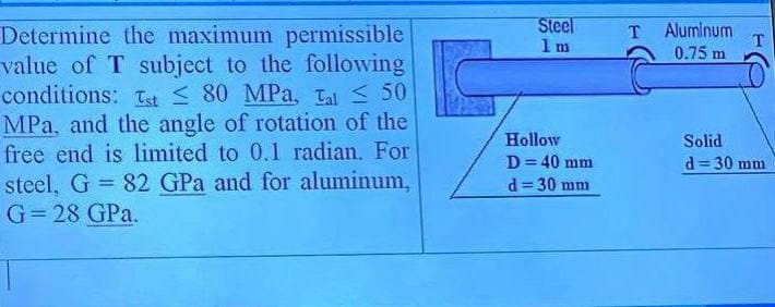 Steel
1 m
Aluminum
T
0.75 m
Determine the maximum permissible
value of T subject to the following
conditions: tt S 80 MPa, Tal 50
MPa, and the angle of rotation of the
free end is limited to 0.1 radian. For
T.
Hollow
Solid
d= 30 mm
D= 40 mm
%3D
steel, G = 82 GPa and for aluminum,
G= 28 GPa.
%3D
d = 30 mm
%3D
