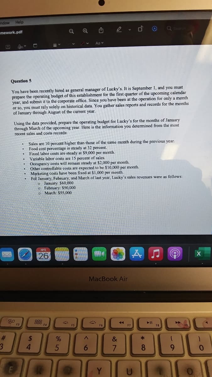 ndow
Help
mework.pdf
Aa v
Question 5
You have been recently hired as general manager of Lucky's. It is September 1, and you must
prepare the operating budget of this establishment for the first quarter of the upcoming calendar
year, and submit it to the corporate office. Since you have been at the operation for only a month
or so, you must rely solely on historical data. You gather sales reports and records for the months
of January through August of the current year.
Using the data provided, prepare the operating budget for Lucky's for the months of January
through March of the upcoming year. Here is the information you determined from the most
recent sales and costs records:
Sales are 10 percent higher than those of the same month during the previous year.
Food cost percentage is steady at 32 percent.
Fixed labor costs are steady at $9,000 per month.
Variable labor costs are 15 percent of sales.
Occupancy costs will remain steady at $2,000 per month.
Other controllable costs are expected to be $10,000 per month.
Marketing costs have been fixed at $1,000 per month.
• Fot January, February, and March of last year, Lucky's sales revenues were as follows:
o January: $60,000
o February: S50,000
O March: $5,000
APR
26
MacBook Air
888
F6
F7
F8
2#
%24
&
*
4.
8.
9.
Y
* CO
