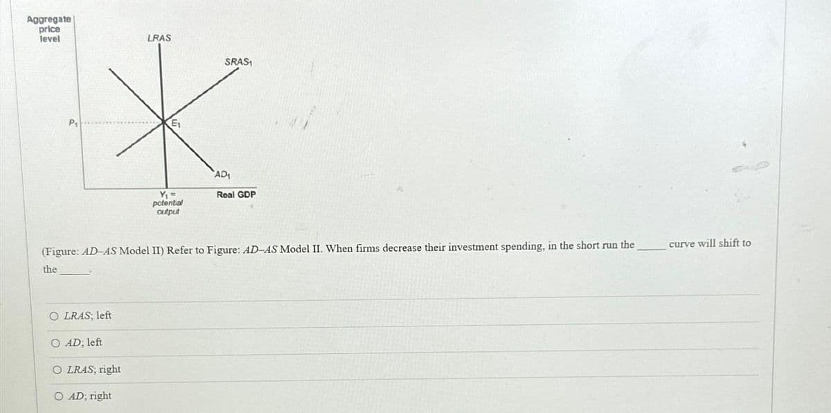 Aggregate
price
level
LRAS
SRAS1
*
AD₁
Y₁ =
Real GDP
potential
output
(Figure: AD-AS Model II) Refer to Figure: AD-AS Model II. When firms decrease their investment spending, in the short run the
the
OLRAS; left
O AD; left
O LRAS; right
O AD; right
curve will shift to