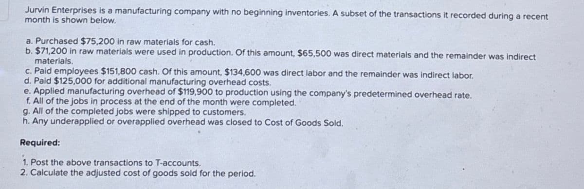 Jurvin Enterprises is a manufacturing company with no beginning inventories. A subset of the transactions it recorded during a recent
month is shown below.
a. Purchased $75,200 in raw materials for cash.
b. $71,200 in raw materials were used in production. Of this amount, $65,500 was direct materials and the remainder was indirect
materials.
c. Paid employees $151,800 cash. Of this amount, $134,600 was direct labor and the remainder was indirect labor.
d. Paid $125,000 for additional manufacturing overhead costs.
e. Applied manufacturing overhead of $119,900 to production using the company's predetermined overhead rate.
f. All of the jobs in process at the end of the month were completed.
g. All of the completed jobs were shipped to customers.
h. Any underapplied or overapplied overhead was closed to Cost of Goods Sold.
Required:
1. Post the above transactions to T-accounts.
2. Calculate the adjusted cost of goods sold for the period.