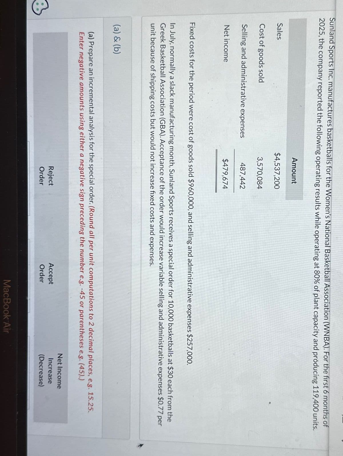 3
Sunland Sports Inc. manufactures basketballs for the Women's National Basketball Association (WNBA). For the first 6 months of
2025, the company reported the following operating results while operating at 80% of plant capacity and producing 119,400 units.
Sales
Cost of goods sold
Selling and administrative expenses
Net income
Amount
(a) & (b)
$4,537,200
3,570,084
487,442
$479,674
Fixed costs for the period were cost of goods sold $960,000, and selling and administrative expenses $257,000.
In July, normally a slack manufacturing month, Sunland Sports receives a special order for 10,000 basketballs at $30 each from the
Greek Basketball Association (GBA). Acceptance of the order would increase variable selling and administrative expenses $0.77 per
unit because of shipping costs but would not increase fixed costs and expenses.
(a) Prepare an incremental analysis for the special order. (Round all per unit computations to 2 decimal places, e.g. 15.25.
Enter negative amounts using either a negative sign preceding the number e.g. -45 or parentheses e.g. (45).)
Reject
Order
Accept
Order
MacBook Air
Net Income
Increase
(Decrease)