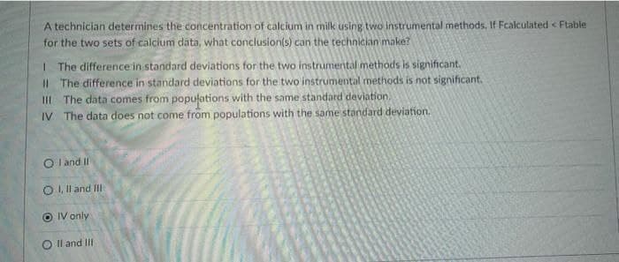 A technician determines the concentration of calcium in milk using two instrumental methods. If Fcalculated < Ftable
for the two sets of calcium data, what conclusion(s) can the technician make?
I The difference in standard deviations for the two instrumental methods is significant.
II The difference in standard deviations for the two instrumental methods is not significant.
III The data comes from popufations with the same standard deviation.
IV The data does not come from populations with the same standard deviation.
O l and Il
O I, Il and III
IV only
O Il and II
