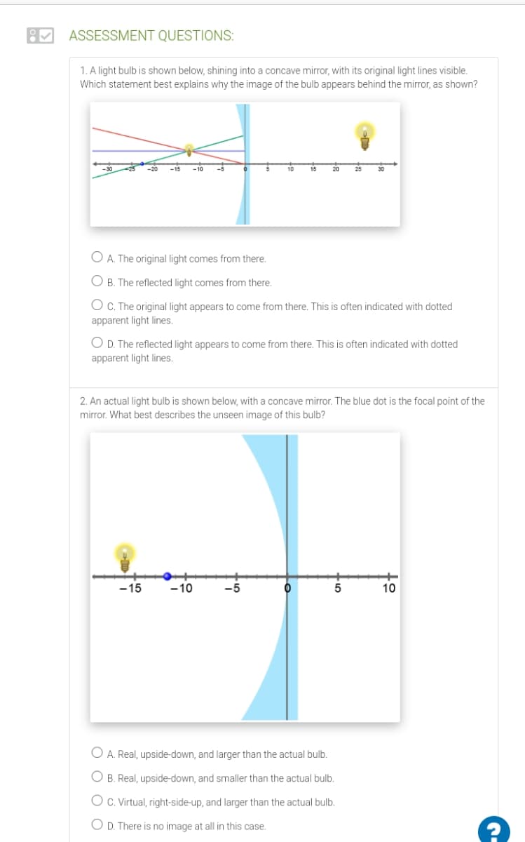 ASSESSMENT QUESTIONS:
1. A light bulb is shown below, shining into a concave mirror, with its original light lines visible.
Which statement best explains why the image of the bulb appears behind the mirror, as shown?
-20
-5
10
20
25
30
O A. The original light comes from there.
O B. The reflected light comes from there.
O C. The original light appears to come from there. This is often indicated with dotted
apparent light lines.
O D. The reflected light appears to come from there. This is often indicated with dotted
apparent light lines.
2. An actual light bulb is shown below, with a concave mirror. The blue dot is the focal point of the
mirror. What best describes the unseen image of this bulb?
-15
-10
10
O A. Real, upside-down, and larger than the actual bulb.
O B. Real, upside-down, and smaller than the actual bulb.
O C. Virtual, right-side-up, and larger than the actual bulb.
O D. There is no image at all in this case.
