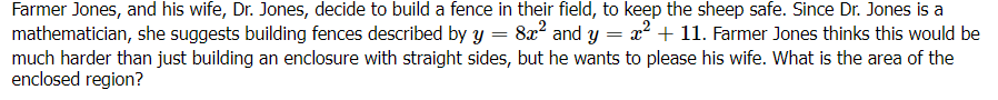 Farmer Jones, and his wife, Dr. Jones, decide to build a fence in their field, to keep the sheep safe. Since Dr. Jones is a
mathematician, she suggests building fences described by Y
much harder than just building an enclosure with straight sides, but he wants to please his wife. What is the area of the
enclosed region?
8x? and y = ² + 11. Farmer Jones thinks this would be
