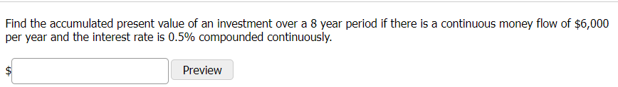 Find the accumulated present value of an investment over a 8 year period if there is a continuous money flow of $6,000
per year and the interest rate is 0.5% compounded continuously.
Preview
%24
