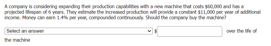 A company is considering expanding their production capabilities with a new machine that costs $60,000 and has a
projected lifespan of 6 years. They estimate the increased production will provide a constant $11,000 per year of additional
income. Money can earn 1.4% per year, compounded continuously. Should the company buy the machine?
Select an answer
$
over the life of
the machine
