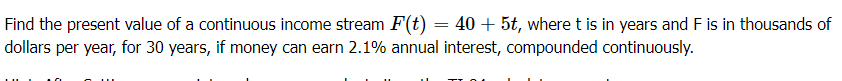 Find the present value of a continuous income stream F(t) = 40 + 5t, where t is in years and F is in thousands of
dollars per year, for 30 years, if money can earn 2.1% annual interest, compounded continuously.
