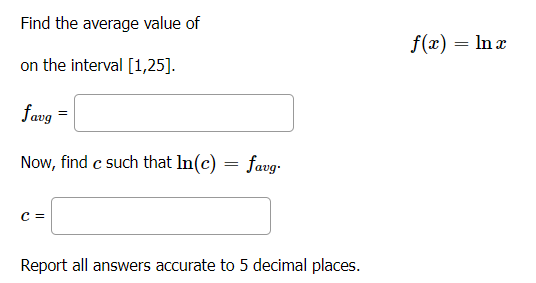 Find the average value of
f(x) = In x
on the interval [1,25].
favg =
Now, find c such that In(c) = favg-
C =
Report all answers accurate to 5 decimal places.
