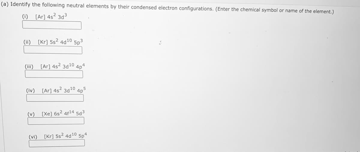 (a) Identify the following neutral elements by their condensed electron configurations. (Enter the chemical symbol or name of the element.)
(i) [Ar] 4s² 3d3
(ii)
[Kr] 5s2 4d10 5p3
(iii)
[Ar] 4s2 3d10 4p4
(iv)
[Ar] 4s? 3d10 4p
(v)
[Xe] 6s? 4f14 5d3
(vi)
[Kr] 5s? 4d10 5p4
