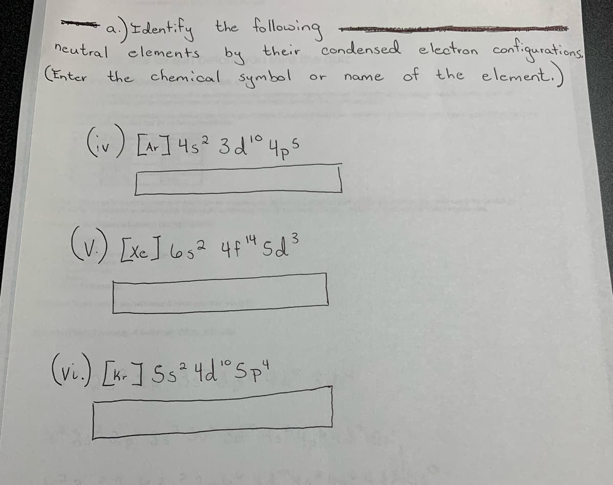 -a)Identify the follosing
elements by
condensed electron contiqurations
of the element.)
neutral
their
(Enter the chemical symbol
or
name
(iv) [Ar] 45? 3d'° 4ps
3.
(v.) Lxe] los? 4f"sd
(w.) []5s° 4d"Sp'
