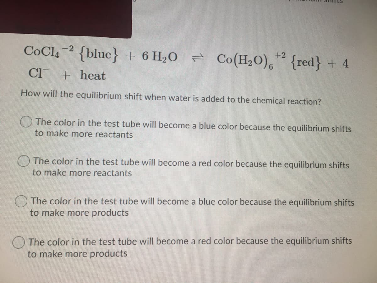 CoCl, 2 {blue} + 6 H2O = Co(H,O), {red} + 4
Cl + heat
How will the equilibrium shift when water is added to the chemical reaction?
The color in the test tube will become a blue color because the equilibrium shifts
to make more reactants
O The color in the test tube will become a red color because the equilibrium shifts
to make more reactants
The color in the test tube will become a blue color because the equilibrium shifts
to make more products
O The color in the test tube will become a red color because the equilibrium shifts
to make more products
