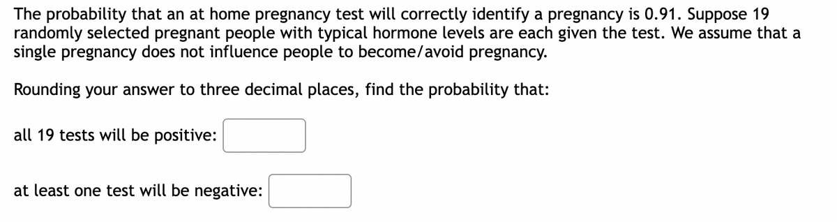 The probability that an at home pregnancy test will correctly identify a pregnancy is 0.91. Suppose 19
randomly selected pregnant people with typical hormone levels are each given the test. We assume that a
single pregnancy does not influence people to become/avoid pregnancy.
Rounding your answer to three decimal places, find the probability that:
all 19 tests will be positive:
at least one test will be negative: