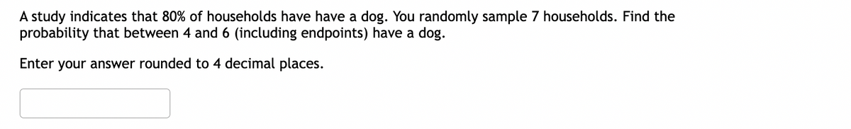 A study indicates that 80% of households have have a dog. You randomly sample 7 households. Find the
probability that between 4 and 6 (including endpoints) have a dog.
Enter your answer rounded to 4 decimal places.