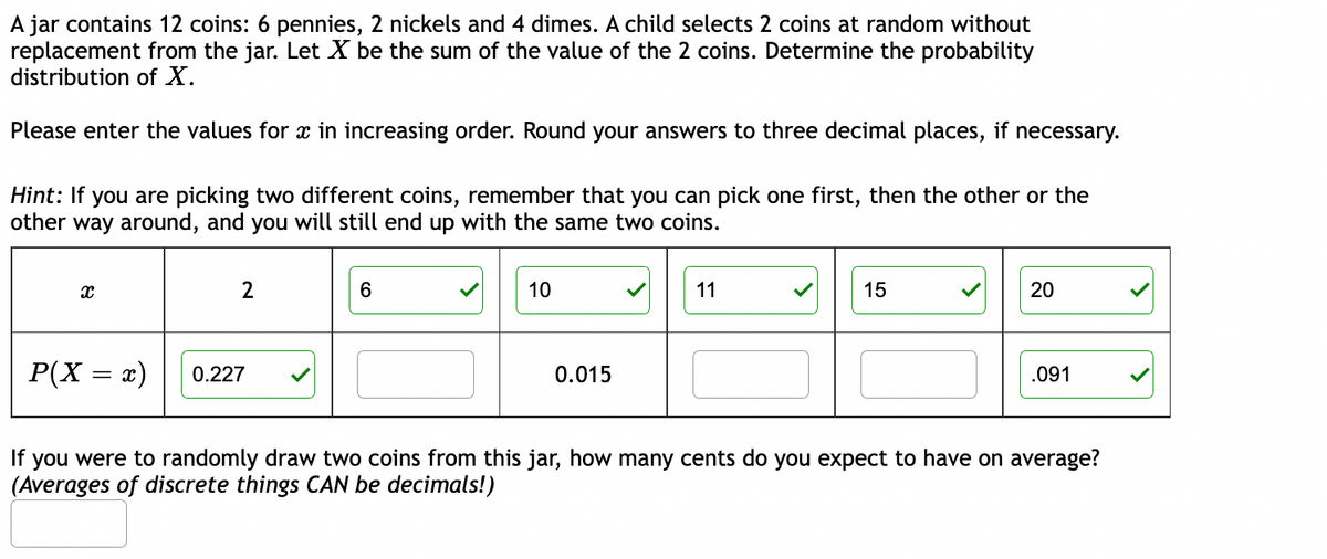 A jar contains 12 coins: 6 pennies, 2 nickels and 4 dimes. A child selects 2 coins at random without
replacement from the jar. Let X be the sum of the value of the 2 coins. Determine the probability
distribution of X.
Please enter the values for x in increasing order. Round your answers to three decimal places, if necessary.
Hint: If you are picking two different coins, remember that you can pick one first, then the other or the
other way around, and you will still end up with the same two coins.
X
A.
P(X = x)
2
0.227
6
10
0.015
11
15
20
.091
If you were to randomly draw two coins from this jar, how many cents do you expect to have on average?
(Averages of discrete things CAN be decimals!)