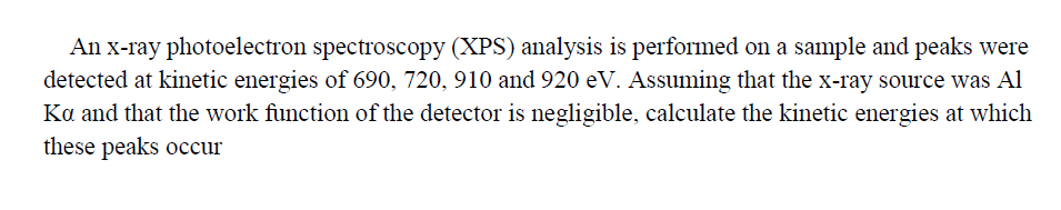 An x-ray photoelectron spectroscopy (XPS) analysis is performed on a sample and peaks were
detected at kinetic energies of 690, 720, 910 and 920 eV. Assuming that the x-ray source was Al
Ka and that the work function of the detector is negligible, calculate the kinetic energies at which
these peaks occur
