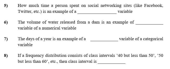 How much time a person spent on social networking sites (like Facebook,
Twitter, etc.) is an example of a
5)
variable
6)
The volume of water released from a dam is an example of
variable of a numerical variable
7)
The days of a year is an example of a
variable of a categorical
variable
If a frequency distribution consists of class intervals '40 but less than 50', '50
but less than 60', etc., then class interval is
8)
